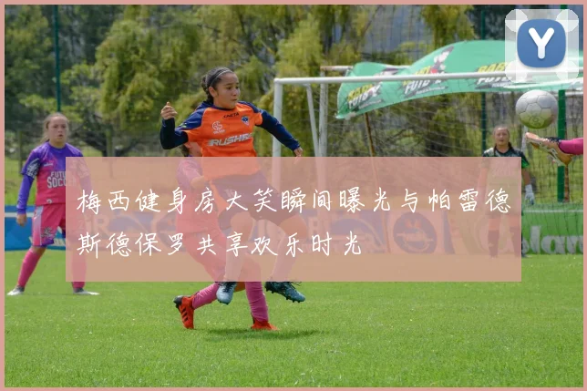 梅西健身房大笑瞬间曝光与帕雷德斯德保罗共享欢乐时光