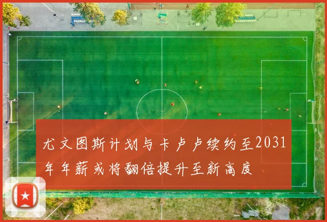 尤文图斯计划与卡卢卢续约至2031年年薪或将翻倍提升至新高度