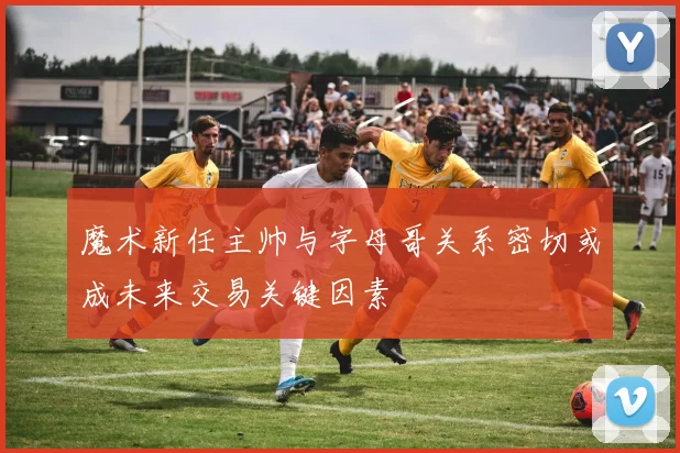 魔术新任主帅与字母哥关系密切或成未来交易关键因素