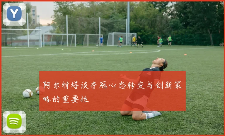 阿尔特塔谈夺冠心态转变与创新策略的重要性