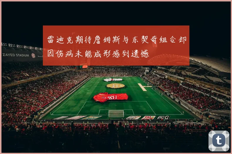 雷迪克期待詹姆斯与东契奇组合却因伤病未能成形感到遗憾