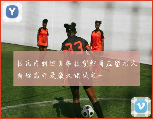 拉瓦内利坦言弗拉霍维奇应留尤文自称离开是最大错误之一