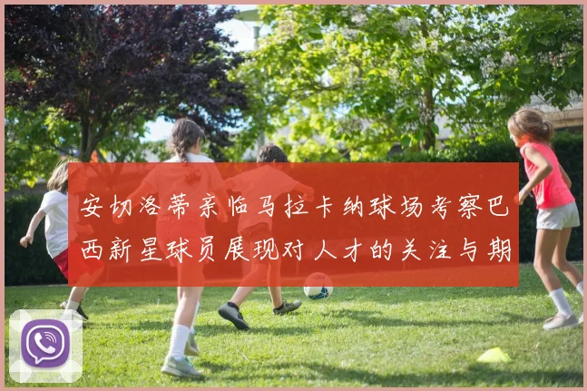 安切洛蒂亲临马拉卡纳球场考察巴西新星球员展现对人才的关注与期待