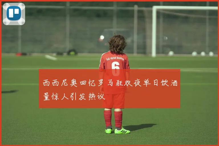 西西尼奥回忆罗马狂欢夜单日饮酒量惊人引发热议