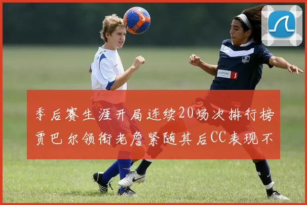 季后赛生涯开局连续20场次排行榜贾巴尔领衔老詹紧随其后CC表现不俗