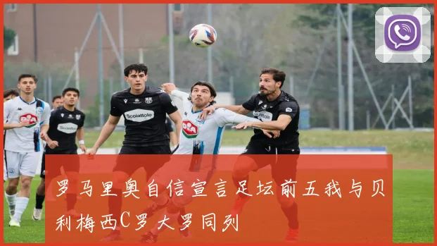 罗马里奥自信宣言足坛前五我与贝利梅西C罗大罗同列