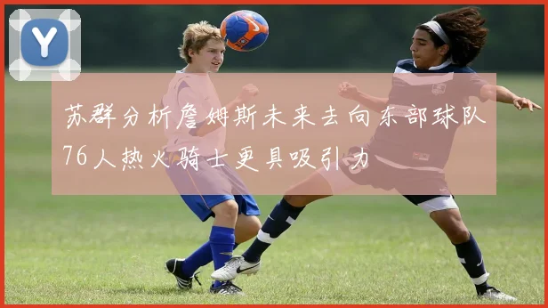 苏群分析詹姆斯未来去向东部球队76人热火骑士更具吸引力