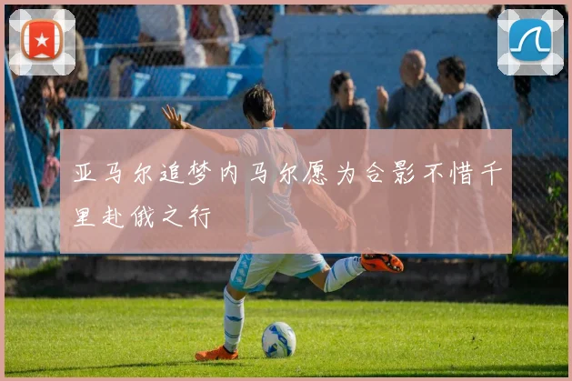 亚马尔追梦内马尔愿为合影不惜千里赴俄之行