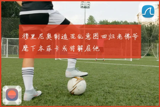 穆里尼奥制造混乱意图回归老佛爷麾下本菲卡或将解雇他