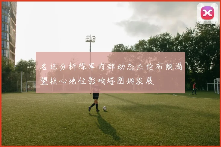 名记分析绿军内部动态杰伦布朗渴望核心地位影响塔图姆发展