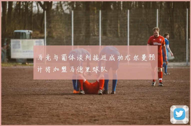 马竞与葡体谈判接近成功尤尔曼预计将加盟马德里球队