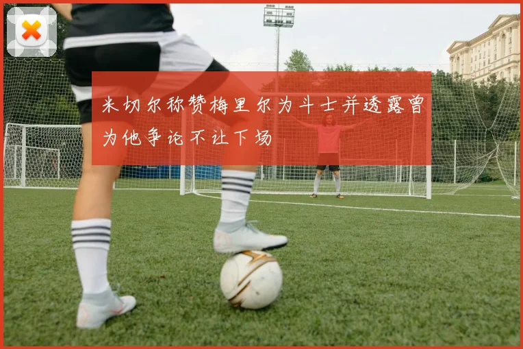 米切尔称赞梅里尔为斗士并透露曾为他争论不让下场