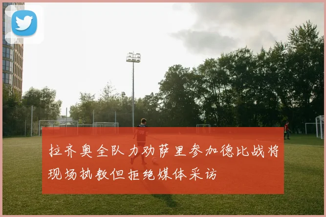 拉齐奥全队力劝萨里参加德比战将现场执教但拒绝媒体采访