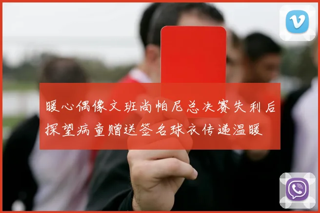 暖心偶像文班尚帕尼总决赛失利后探望病童赠送签名球衣传递温暖