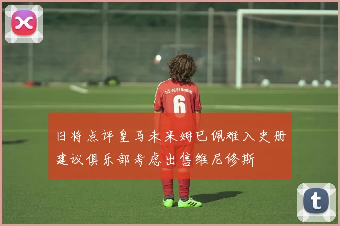 旧将点评皇马未来姆巴佩难入史册建议俱乐部考虑出售维尼修斯