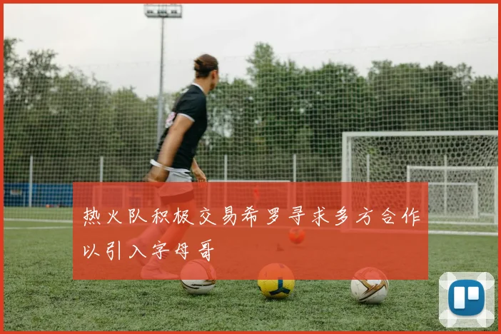 热火队积极交易希罗寻求多方合作以引入字母哥